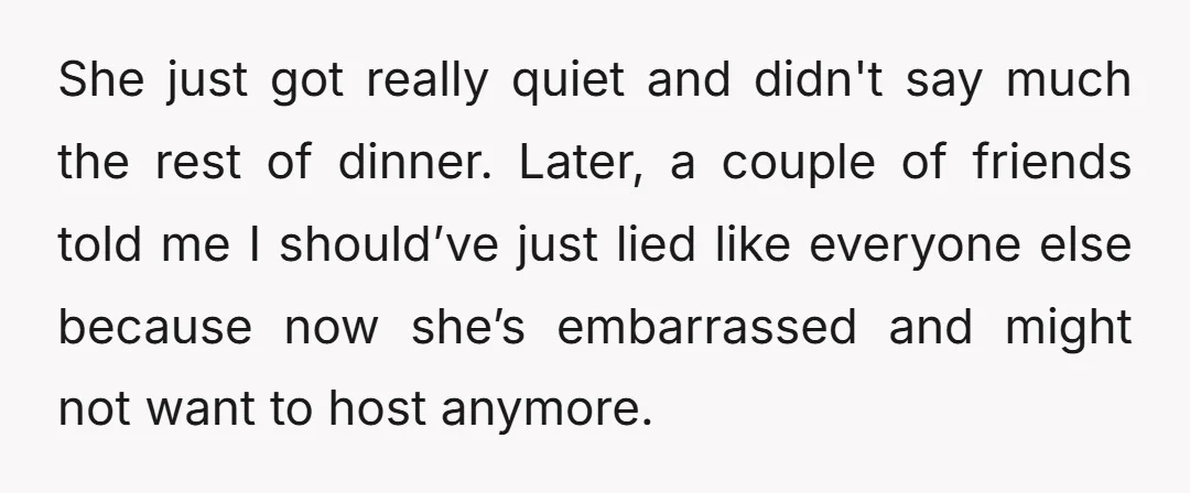 She just got really quiet and didn't say much the rest of dinner. Later, a couple of friends told me I should’ve just lied like everyone else because now she’s...