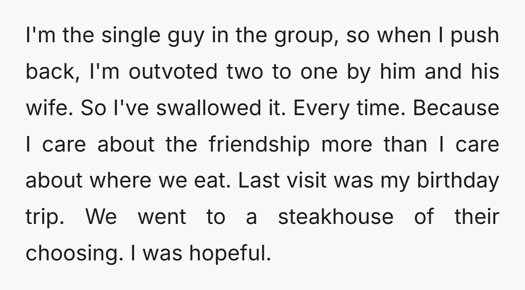 I'm the single guy in the group, so when I push back, I'm outvoted two to one by him and his wife. So I've swallowed it. Every time. Because I...