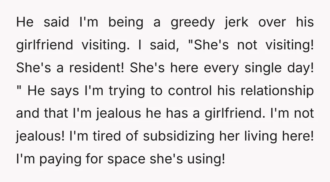 He said I'm being a greedy jerk over his girlfriend visiting. I said, "She's not visiting! She's a resident! She's here every single day! " He says I'm trying to...