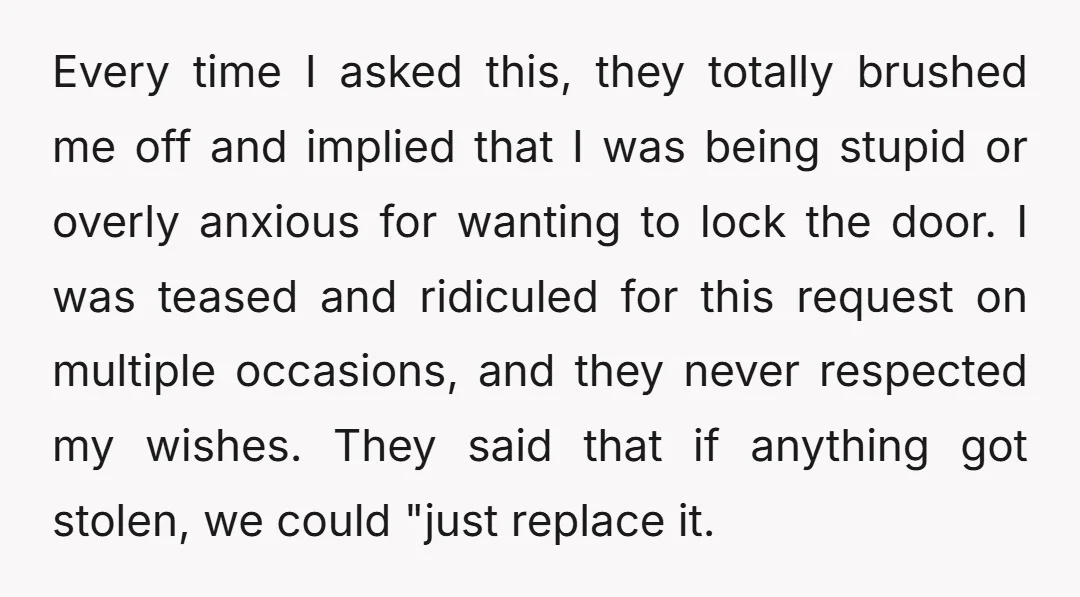 Every time I asked this, they totally brushed me off and implied that I was being stupid or overly anxious for wanting to lock the door. I was teased and...