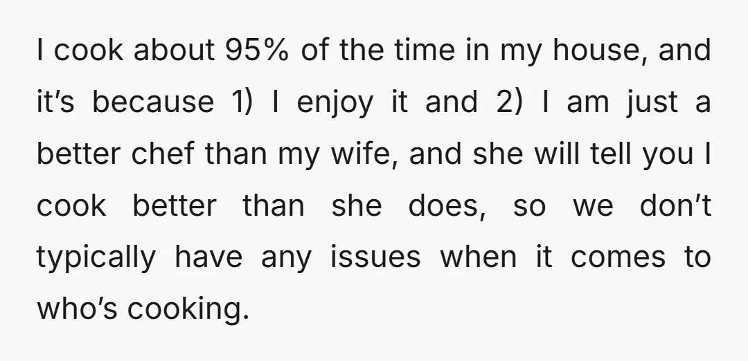 I cook about 95% of the time in my house, and it’s because 1) I enjoy it and 2) I am just a better chef than my wife, and she...