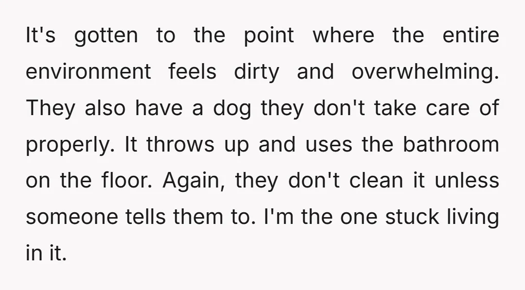 It's gotten to the point where the entire environment feels dirty and overwhelming. They also have a dog they don't take care of properly. It throws up and uses the...