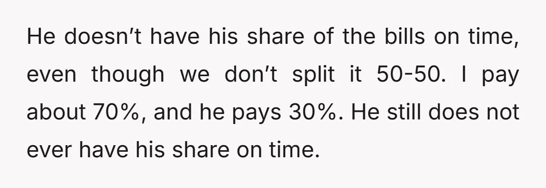 He doesn’t have his share of the bills on time, even though we don’t split it 50-50. I pay about 70%, and he pays 30%. He still does not ever...