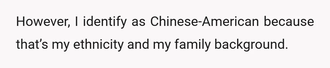 However, I identify as Chinese-American because that’s my ethnicity and my family background.
