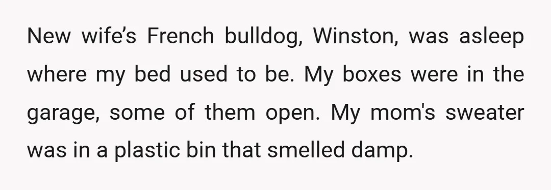 New wife’s French bulldog, Winston, was asleep where my bed used to be. My boxes were in the garage, some of them open. My mom's sweater was in a plastic...