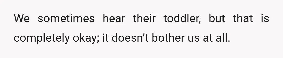 We sometimes hear their toddler, but that is completely okay; it doesn’t bother us at all.