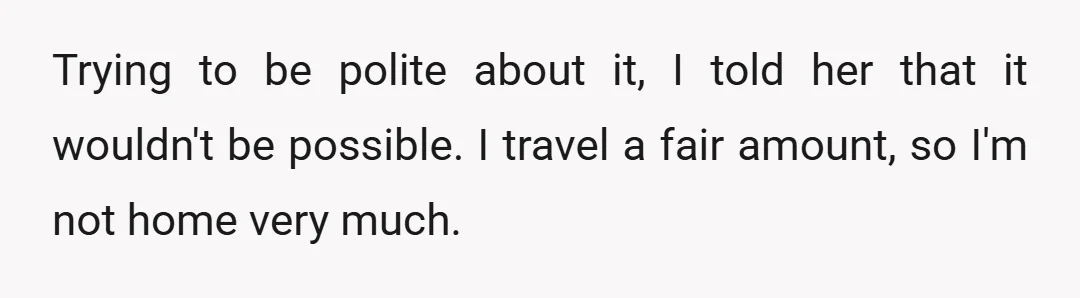 Trying to be polite about it, I told her that it wouldn't be possible. I travel a fair amount, so I'm not home very much.