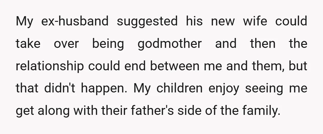 My ex-husband suggested his new wife could take over being godmother and then the relationship could end between me and them, but that didn't happen. My children enjoy seeing me...