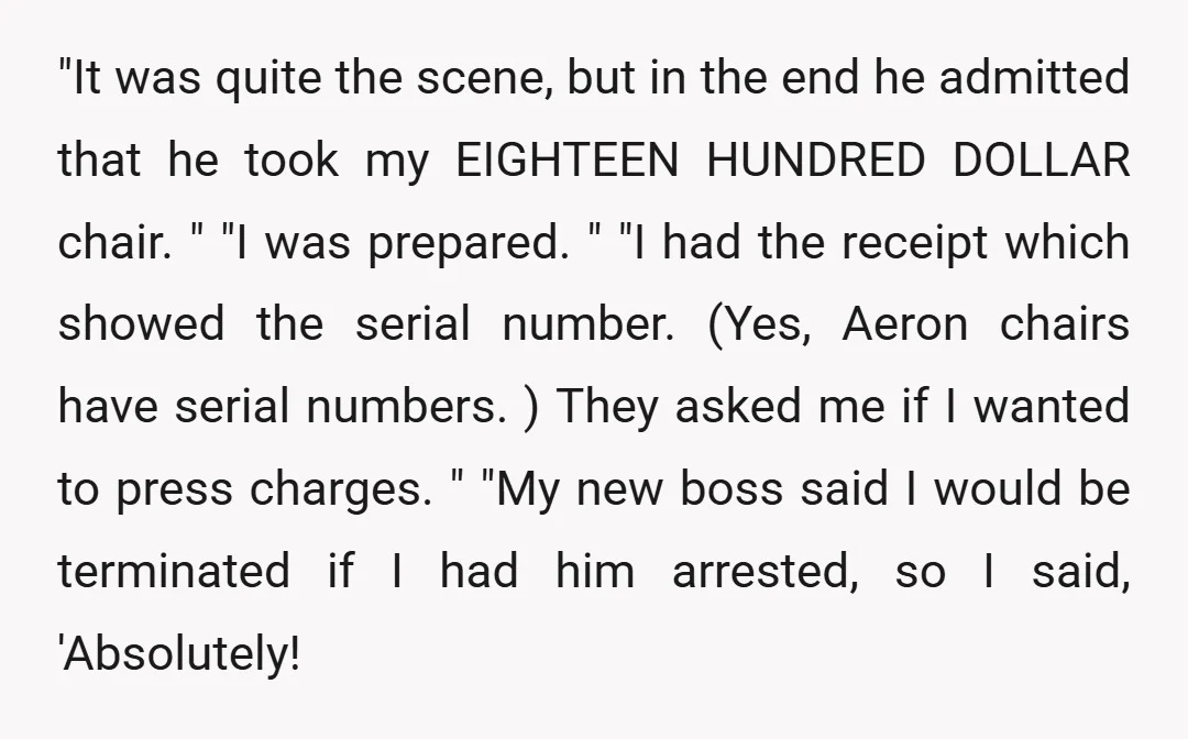 "It was quite the scene, but in the end he admitted that he took my EIGHTEEN HUNDRED DOLLAR chair. " "I was prepared. " "I had the receipt which showed...