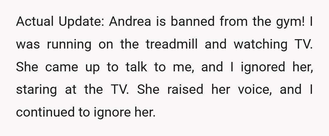 Actual Update: Andrea is banned from the gym! I was running on the treadmill and watching TV. She came up to talk to me, and I ignored her, staring at...