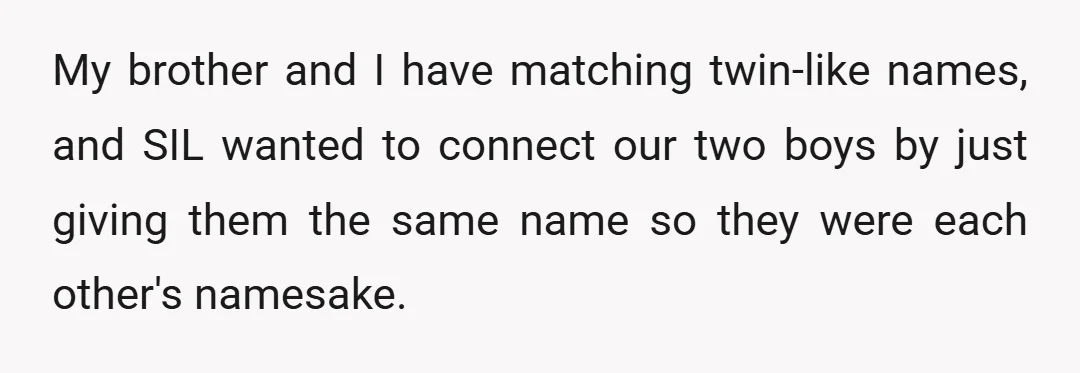 My brother and I have matching twin-like names, and SIL wanted to connect our two boys by just giving them the same name so they were each other's namesake.
