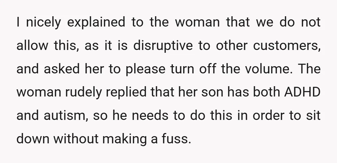 I nicely explained to the woman that we do not allow this, as it is disruptive to other customers, and asked her to please turn off the volume. The woman...