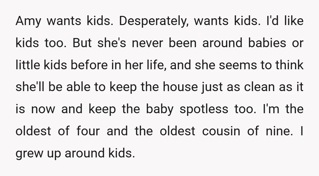 Amy wants kids. Desperately, wants kids. I'd like kids too. But she's never been around babies or little kids before in her life, and she seems to think she'll be...