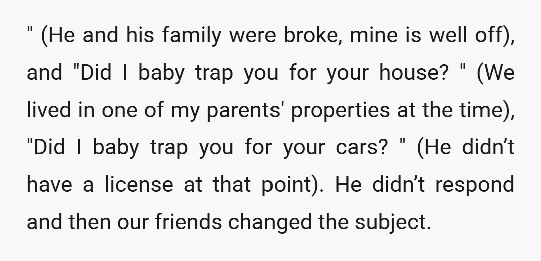 " (He and his family were broke, mine is well off), and "Did I baby trap you for your house? " (We lived in one of my parents' properties at...