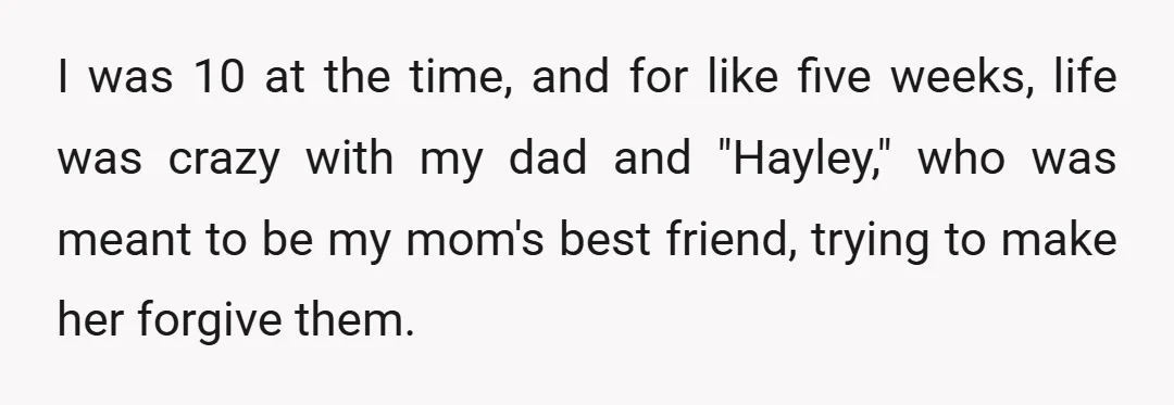 I was 10 at the time, and for like five weeks, life was crazy with my dad and "Hayley," who was meant to be my mom's best friend, trying to...