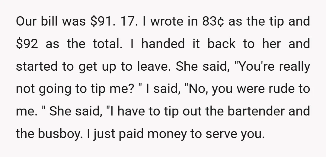 Our bill was $91.17. I wrote in 83&cent; as the tip and $92 as the total. I handed it back to her and started to get up to leave. She...