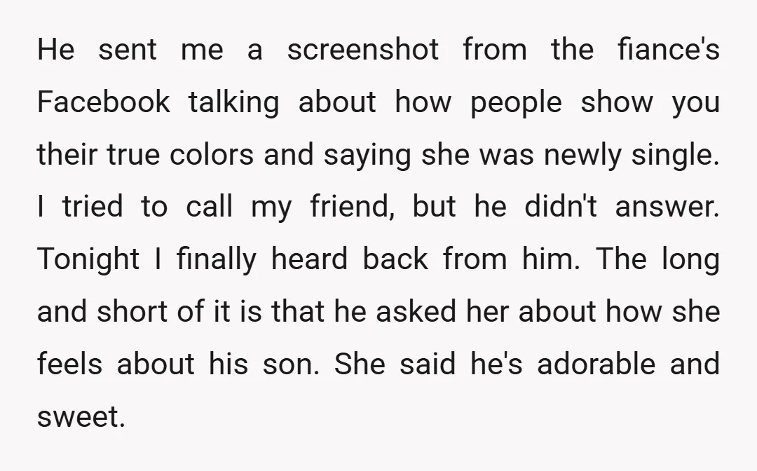 He sent me a screenshot from the fiance's Facebook talking about how people show you their true colors and saying she was newly single. I tried to call my friend,...
