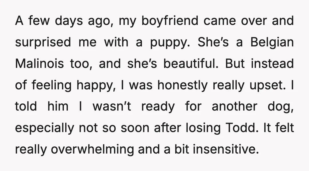 A few days ago, my boyfriend came over and surprised me with a puppy. She’s a Belgian Malinois too, and she’s beautiful. But instead of feeling happy, I was honestly...