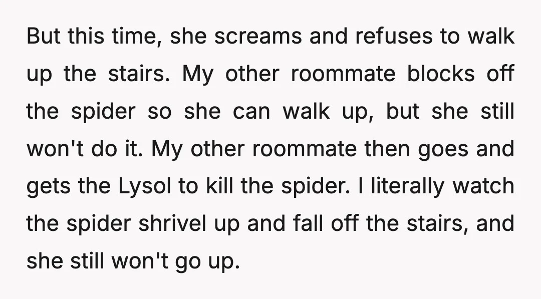 But this time, she screams and refuses to walk up the stairs. My other roommate blocks off the spider so she can walk up, but she still won't do it....
