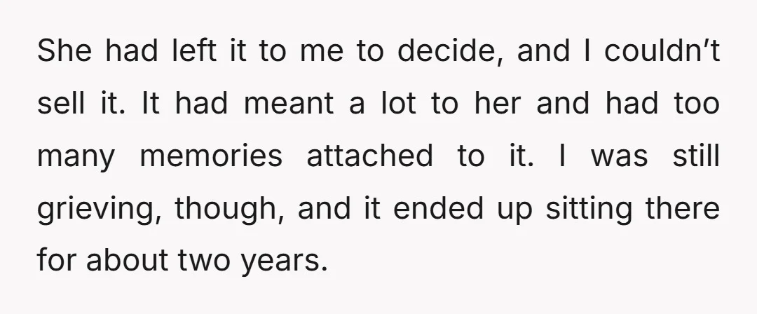 She had left it to me to decide, and I couldn’t sell it. It had meant a lot to her and had too many memories attached to it. I was...