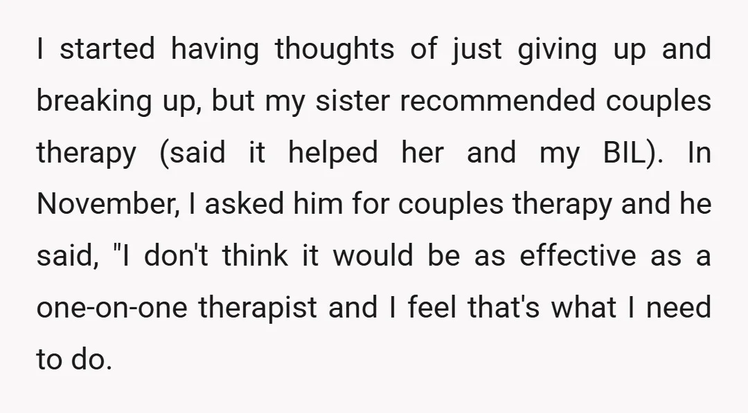 I started having thoughts of just giving up and breaking up, but my sister recommended couples therapy (said it helped her and my BIL). In November, I asked him for...