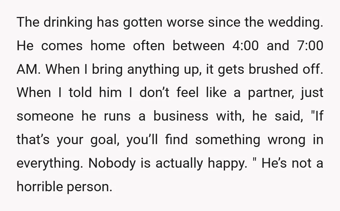 The drinking has gotten worse since the wedding. He comes home often between 4:00 and 7:00 AM. When I bring anything up, it gets brushed off. When I told him...