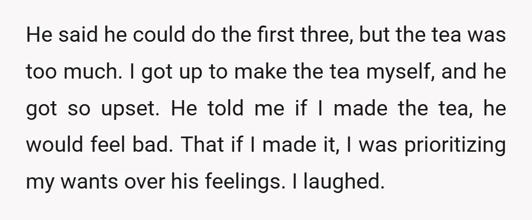 He said he could do the first three, but the tea was too much. I got up to make the tea myself, and he got so upset. He told me...