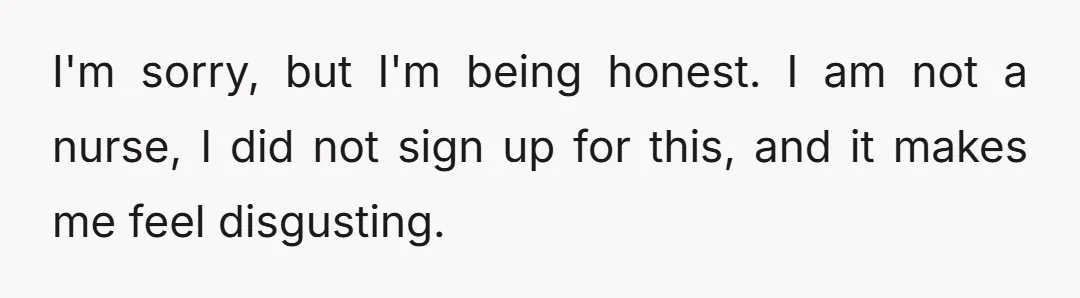 I'm sorry, but I'm being honest. I am not a nurse, I did not sign up for this, and it makes me feel disgusting.