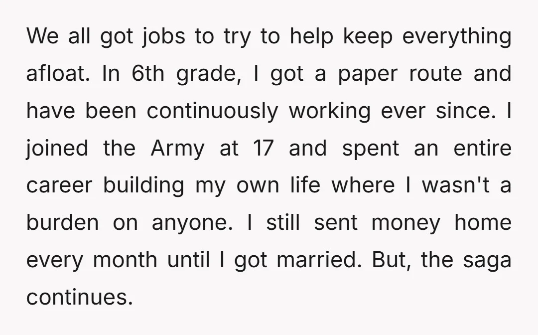 We all got jobs to try to help keep everything afloat. In 6th grade, I got a paper route and have been continuously working ever since. I joined the Army...
