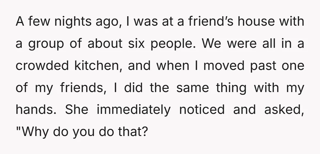 A few nights ago, I was at a friend’s house with a group of about six people. We were all in a crowded kitchen, and when I moved past one...