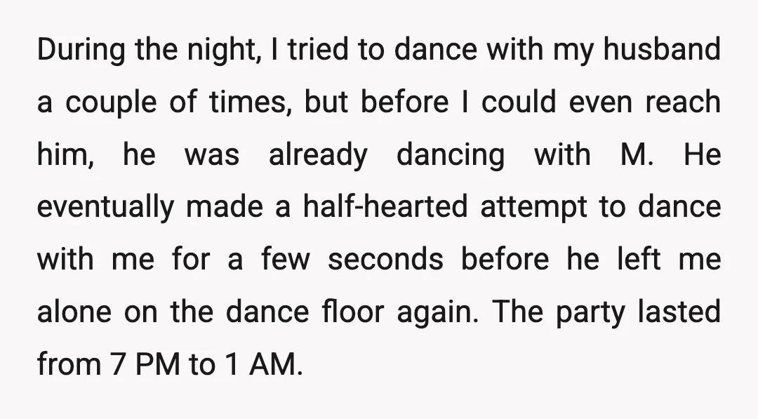 During the night, I tried to dance with my husband a couple of times, but before I could even reach him, he was already dancing with M. He eventually made...