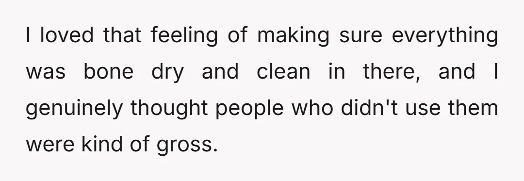 I loved that feeling of making sure everything was bone dry and clean in there, and I genuinely thought people who didn't use them were kind of gross.