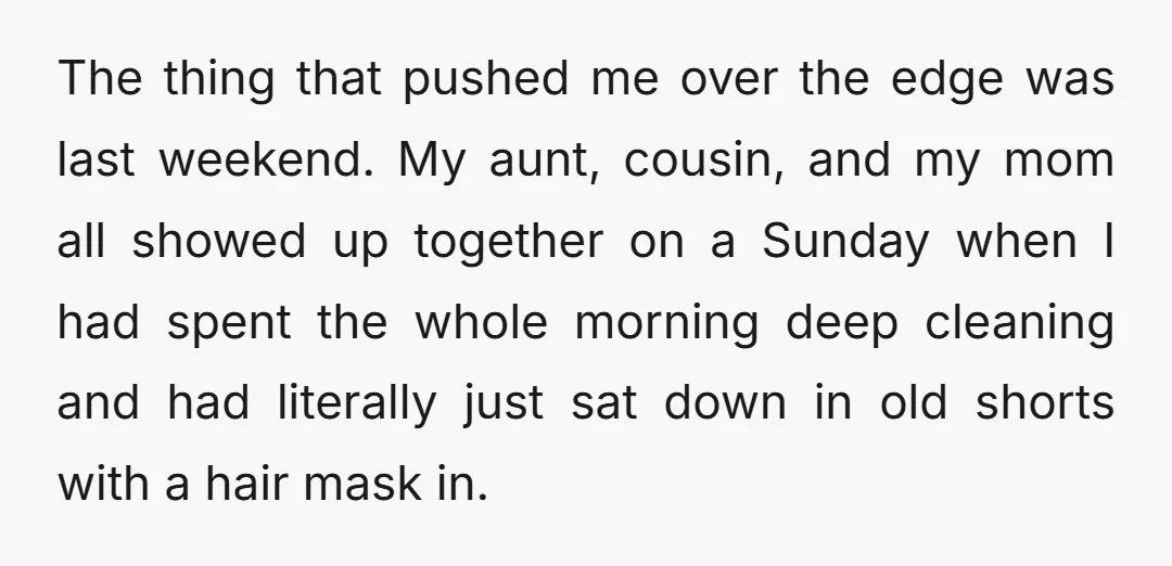 The thing that pushed me over the edge was last weekend. My aunt, cousin, and my mom all showed up together on a Sunday when I had spent the whole...