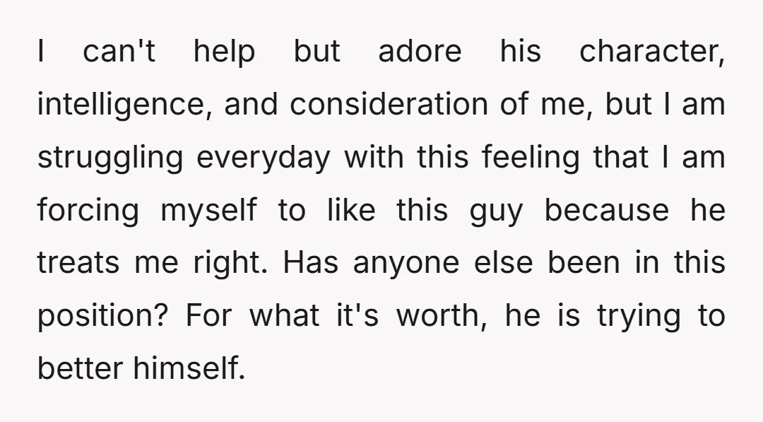I can't help but adore his character, intelligence, and consideration of me, but I am struggling everyday with this feeling that I am forcing myself to like this guy because...