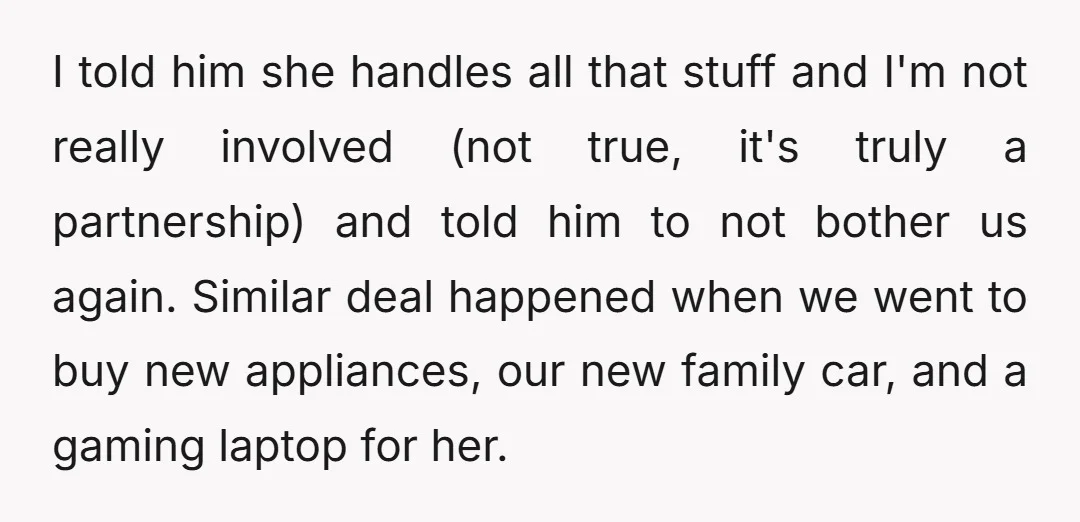 I told him she handles all that stuff and I'm not really involved (not true, it's truly a partnership) and told him to not bother us again. Similar deal happened...
