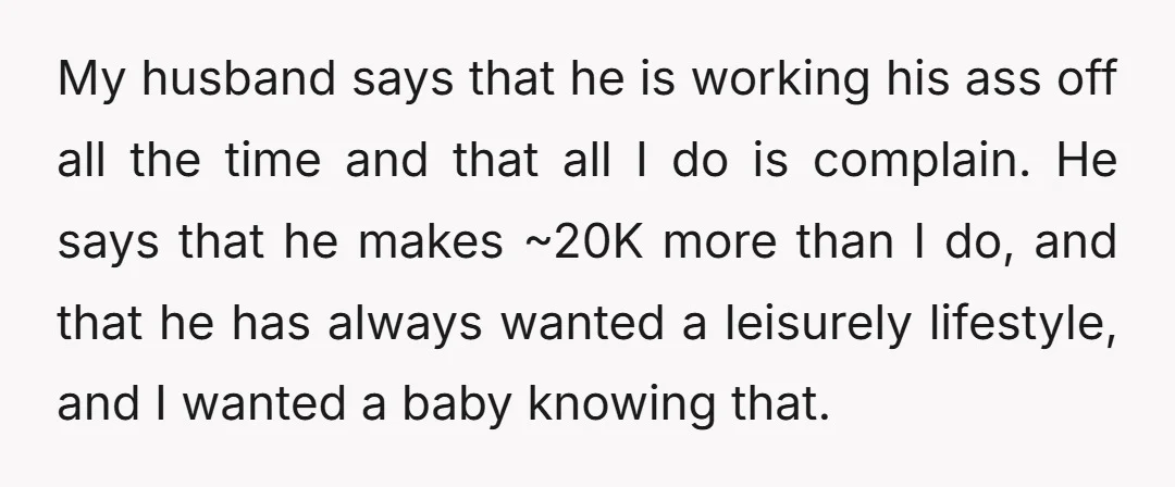 My husband says that he is working his ass off all the time and that all I do is complain. He says that he makes ~20K more than I do,...