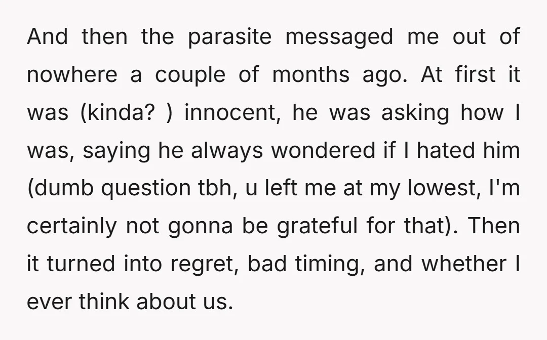 And then the parasite messaged me out of nowhere a couple of months ago. At first it was (kinda? ) innocent, he was asking how I was, saying he always...