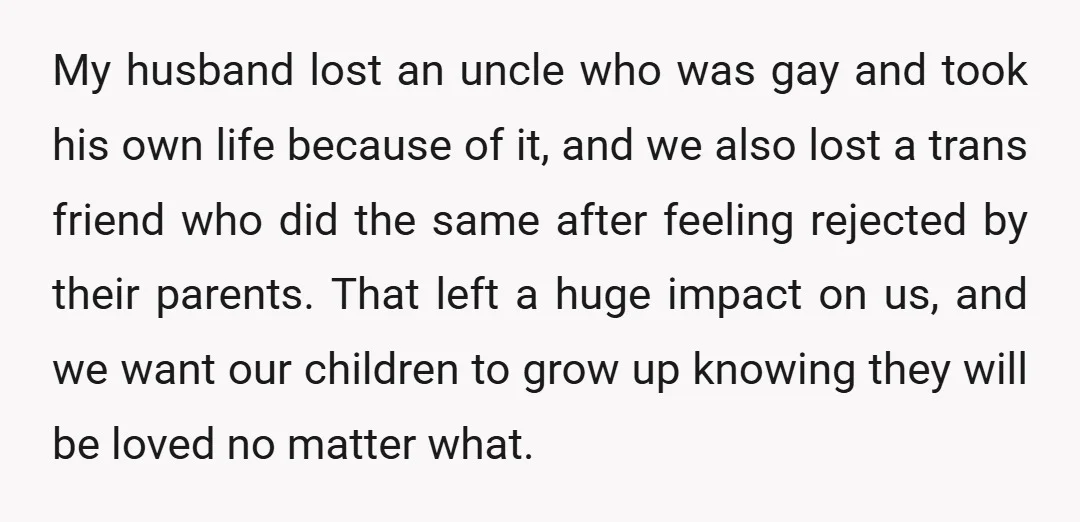 My husband lost an uncle who was gay and took his own life because of it, and we also lost a trans friend who did the same after feeling rejected...