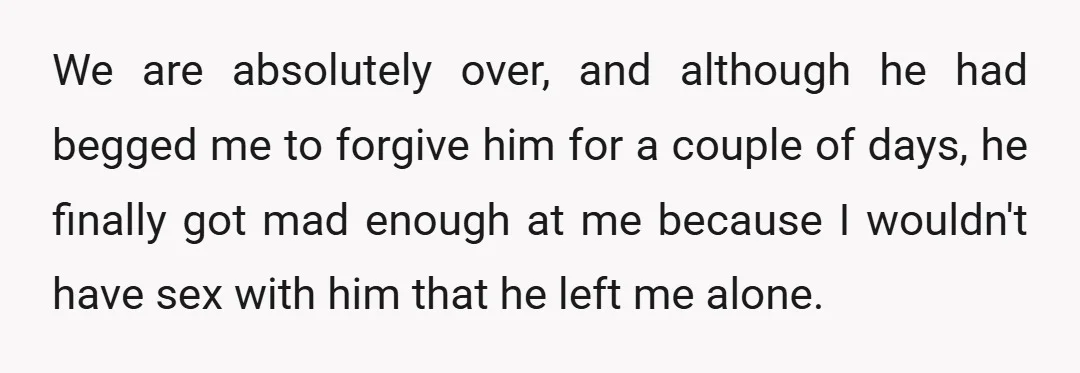 We are absolutely over, and although he had begged me to forgive him for a couple of days, he finally got mad enough at me because I wouldn't have sex...