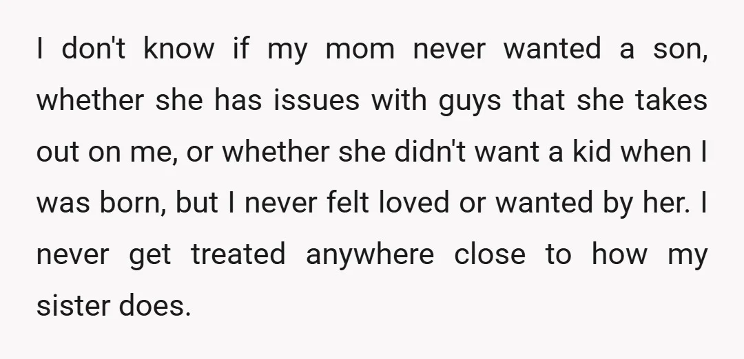 I don't know if my mom never wanted a son, whether she has issues with guys that she takes out on me, or whether she didn't want a kid when...