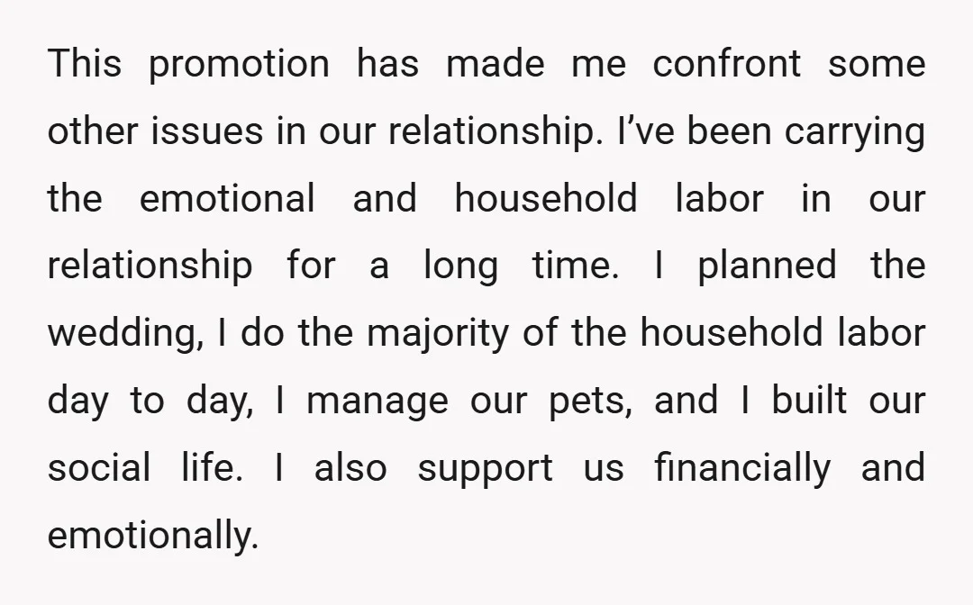 This promotion has made me confront some other issues in our relationship. I’ve been carrying the emotional and household labor in our relationship for a long time. I planned the...