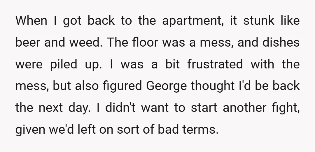 When I got back to the apartment, it stunk like beer and weed. The floor was a mess, and dishes were piled up. I was a bit frustrated with the...