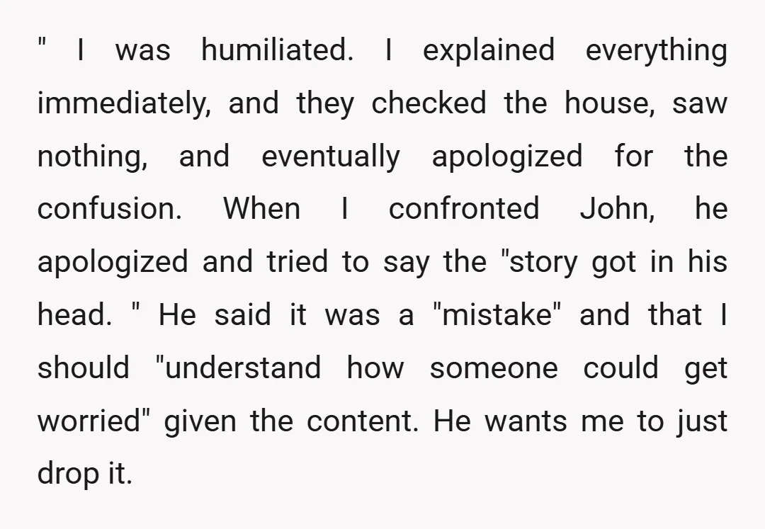 " I was humiliated. I explained everything immediately, and they checked the house, saw nothing, and eventually apologized for the confusion. When I confronted John, he apologized and tried to...
