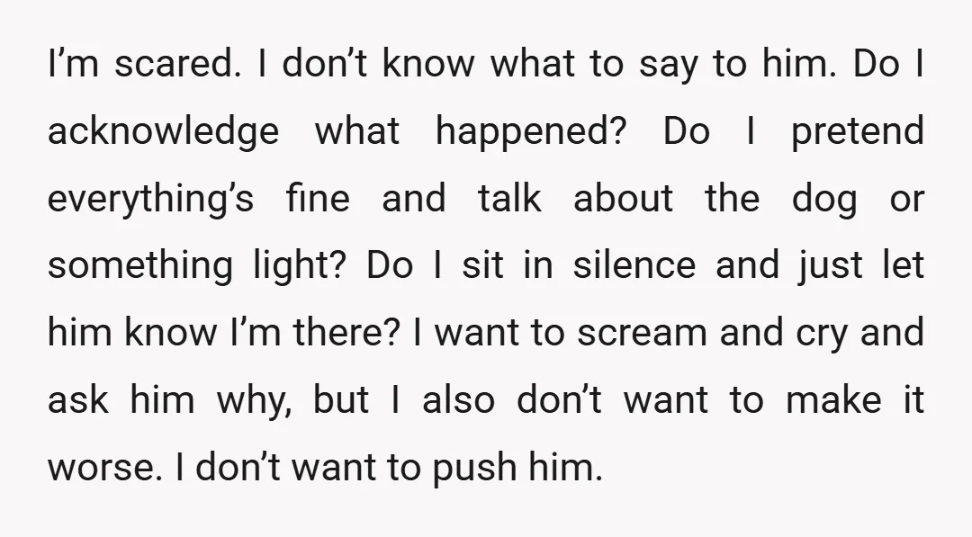 I’m scared. I don’t know what to say to him. Do I acknowledge what happened? Do I pretend everything’s fine and talk about the dog or something light? Do I...