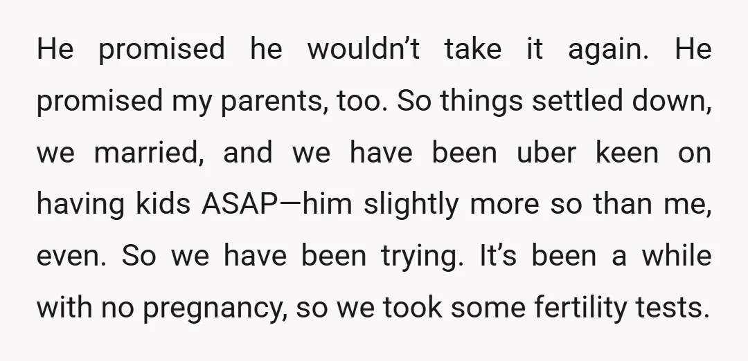 He promised he wouldn’t take it again. He promised my parents, too. So things settled down, we married, and we have been uber keen on having kids ASAP—him slightly more...