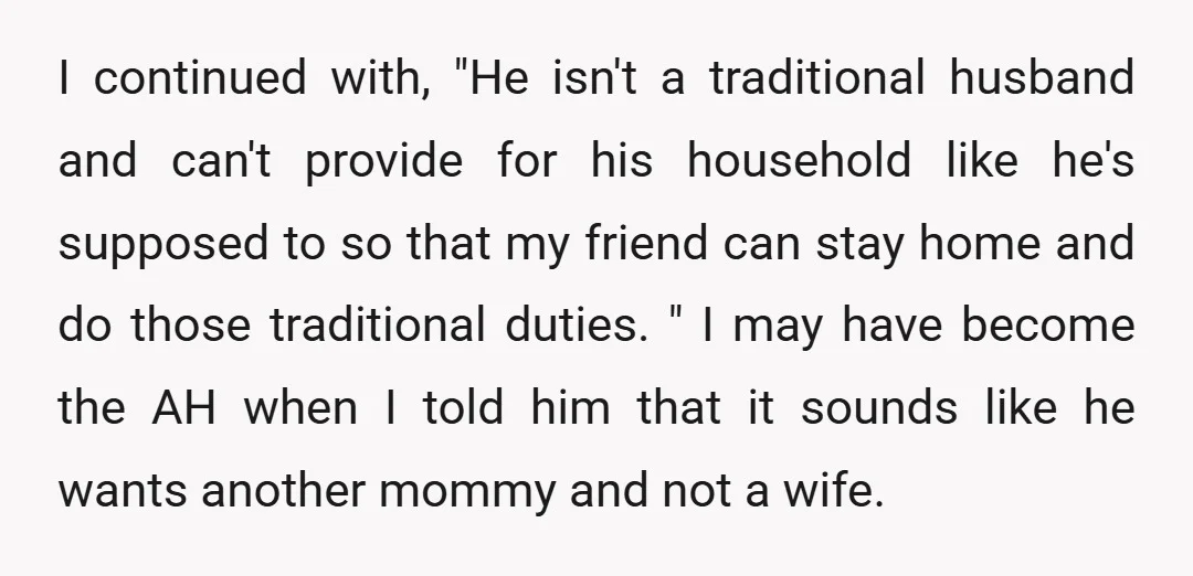 I continued with, "He isn't a traditional husband and can't provide for his household like he's supposed to so that my friend can stay home and do those traditional duties....