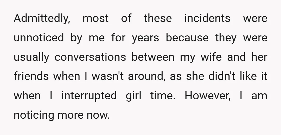 Admittedly, most of these incidents were unnoticed by me for years because they were usually conversations between my wife and her friends when I wasn't around, as she didn't like...
