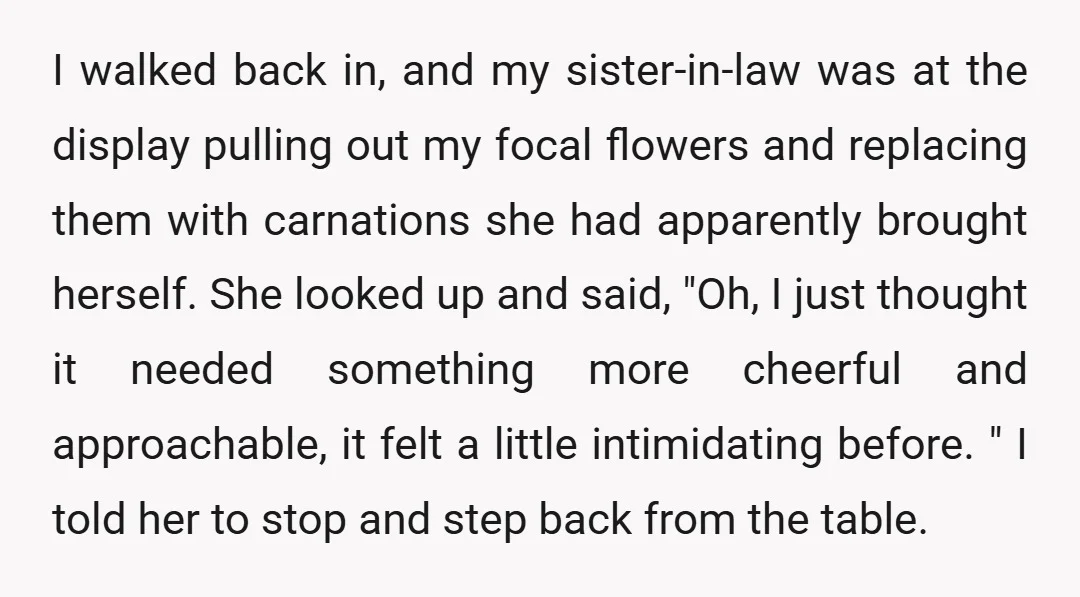 I walked back in, and my sister-in-law was at the display pulling out my focal flowers and replacing them with carnations she had apparently brought herself. She looked up and...