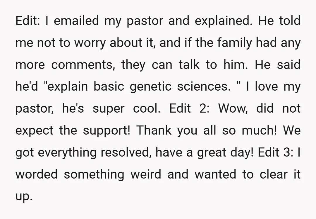 Edit: I emailed my pastor and explained. He told me not to worry about it, and if the family had any more comments, they can talk to him. He said...