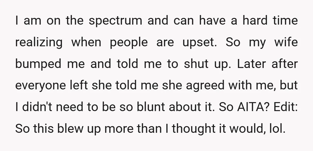 I am on the spectrum and can have a hard time realizing when people are upset. So my wife bumped me and told me to shut up. Later after everyone...